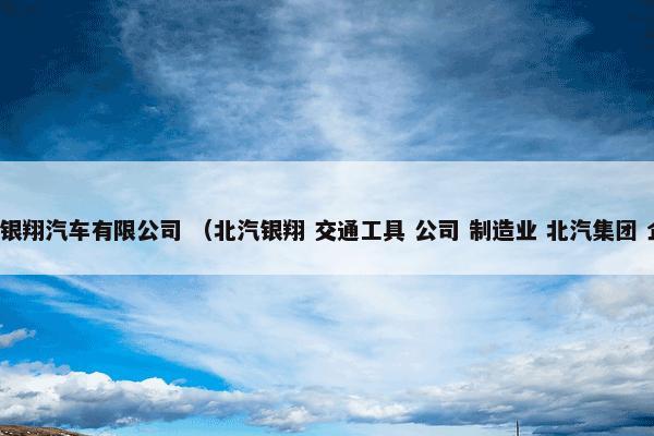 北汽银翔汽车有限公司 （北汽银翔 交通工具 公司 制造业 北汽集团 企业）